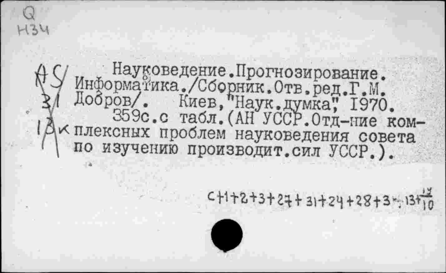 ﻿о
иъм
7 ™ Науковедение.Прогнозирование.
> Информатика./Сборник.Отв.ред.Г.М.
I Добров/. Киев, Наук.думка',' 1970.
359с.с табл.(АН УССР.Отд-гтие ком-к плексных проблем науковедения совета I по изучению производит.сил УССР.).
31+2^8+3’7'^